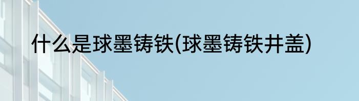 什么是球墨铸铁(球墨铸铁井盖)