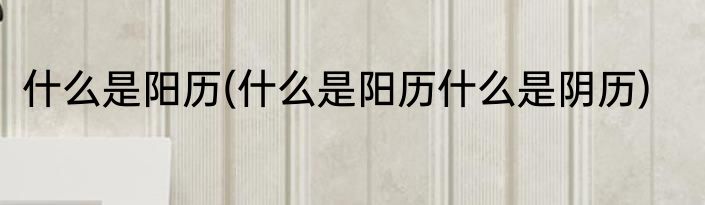 什么是阳历(什么是阳历什么是阴历)