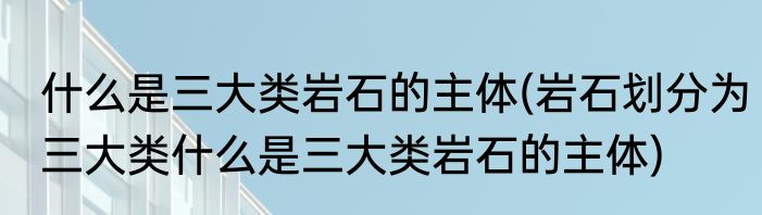 什么是三大类岩石的主体(岩石划分为三大类什么是三大类岩石的主体)