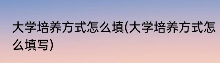 大学培养方式怎么填(大学培养方式怎么填写)