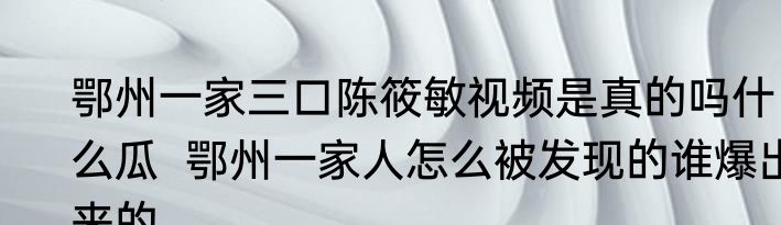 鄂州一家三口陈筱敏视频是真的吗什么瓜  鄂州一家人怎么被发现的谁爆出来的