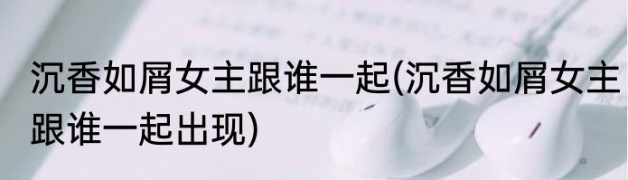 沉香如屑女主跟谁一起(沉香如屑女主跟谁一起出现)