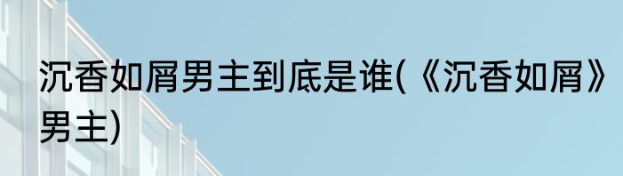 沉香如屑男主到底是谁(《沉香如屑》男主)