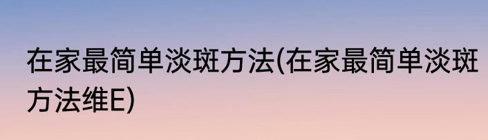 在家最简单淡斑方法(在家最简单淡斑方法维E)
