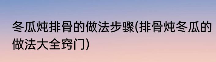冬瓜炖排骨的做法步骤(排骨炖冬瓜的做法大全窍门)