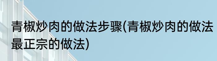 青椒炒肉的做法步骤(青椒炒肉的做法最正宗的做法)