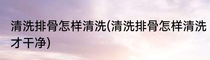 清洗排骨怎样清洗(清洗排骨怎样清洗才干净)