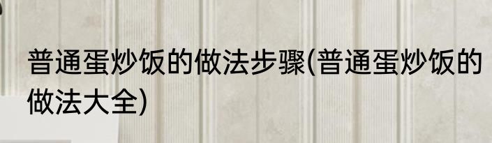 普通蛋炒饭的做法步骤(普通蛋炒饭的做法大全)