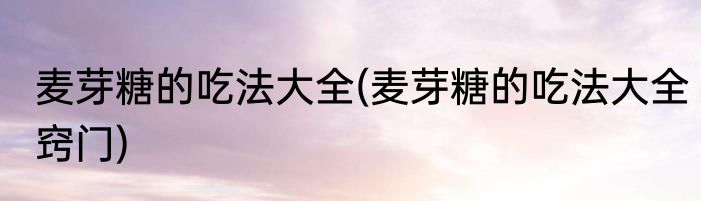 麦芽糖的吃法大全(麦芽糖的吃法大全窍门)