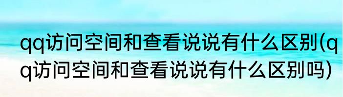 qq访问空间和查看说说有什么区别(qq访问空间和查看说说有什么区别吗)