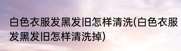 白色衣服发黑发旧怎样清洗(白色衣服发黑发旧怎样清洗掉)