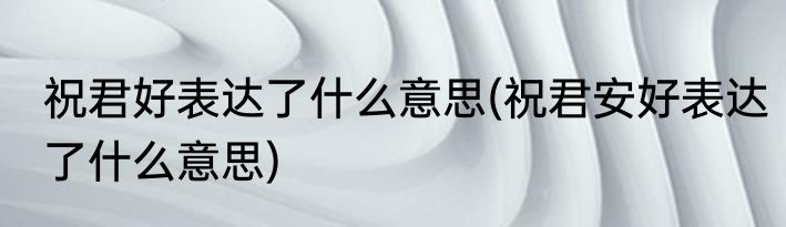 祝君好表达了什么意思(祝君安好表达了什么意思)