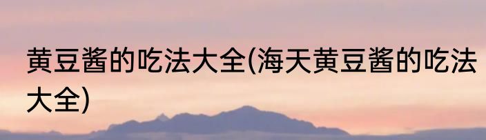 黄豆酱的吃法大全(海天黄豆酱的吃法大全)