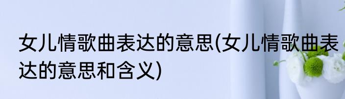 女儿情歌曲表达的意思(女儿情歌曲表达的意思和含义)