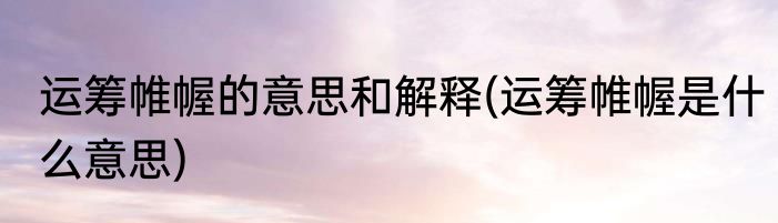 运筹帷幄的意思和解释(运筹帷幄是什么意思)
