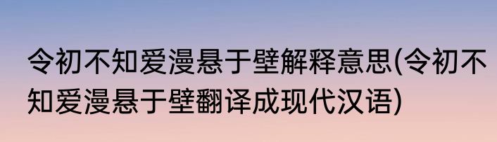 令初不知爱漫悬于壁解释意思(令初不知爱漫悬于壁翻译成现代汉语)