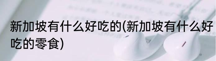 新加坡有什么好吃的(新加坡有什么好吃的零食)