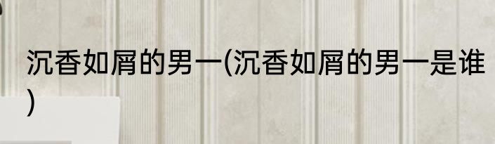 沉香如屑的男一(沉香如屑的男一是谁)