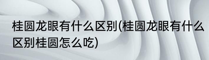 桂圆龙眼有什么区别(桂圆龙眼有什么区别桂圆怎么吃)