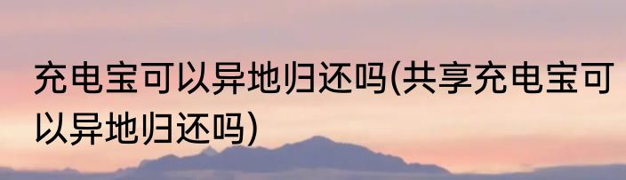 充电宝可以异地归还吗(共享充电宝可以异地归还吗)