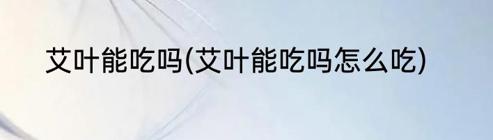 艾叶能吃吗(艾叶能吃吗怎么吃)