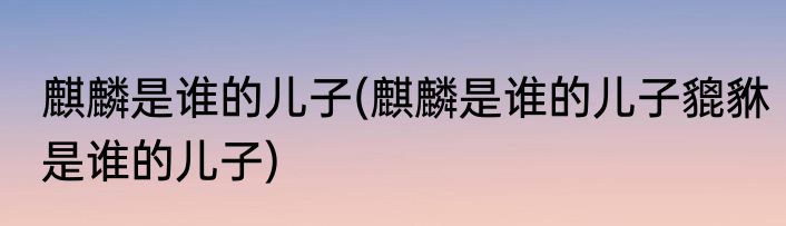 麒麟是谁的儿子(麒麟是谁的儿子貔貅是谁的儿子)