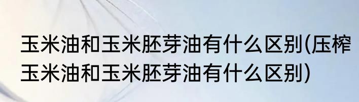 玉米油和玉米胚芽油有什么区别(压榨玉米油和玉米胚芽油有什么区别)