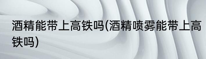 酒精能带上高铁吗(酒精喷雾能带上高铁吗)