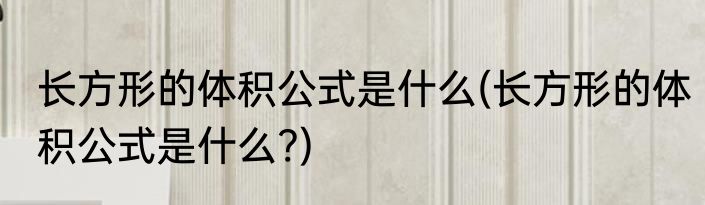 长方形的体积公式是什么(长方形的体积公式是什么?)