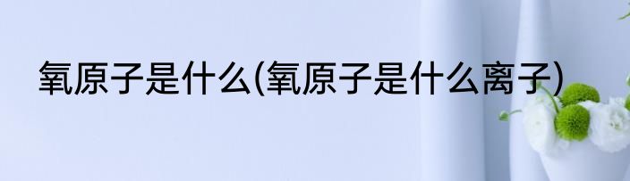 氧原子是什么(氧原子是什么离子)