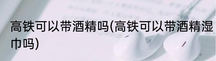 高铁可以带酒精吗(高铁可以带酒精湿巾吗)