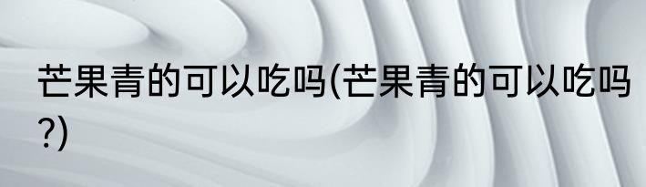 芒果青的可以吃吗(芒果青的可以吃吗?)