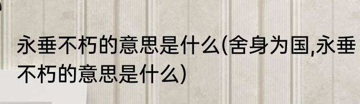 永垂不朽的意思是什么(舍身为国,永垂不朽的意思是什么)