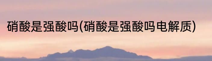 硝酸是强酸吗(硝酸是强酸吗电解质)