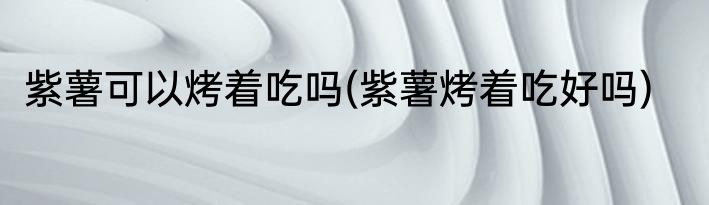紫薯可以烤着吃吗(紫薯烤着吃好吗)