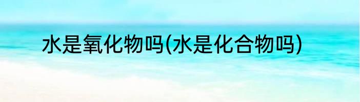 水是氧化物吗(水是化合物吗)