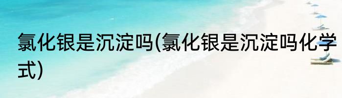氯化银是沉淀吗(氯化银是沉淀吗化学式)