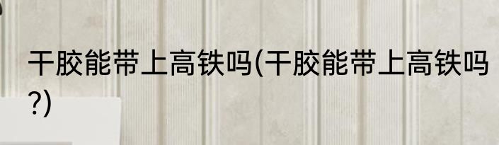 干胶能带上高铁吗(干胶能带上高铁吗?)