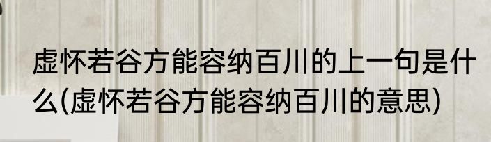 虚怀若谷方能容纳百川的上一句是什么(虚怀若谷方能容纳百川的意思)