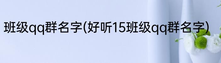 班级qq群名字(好听15班级qq群名字)