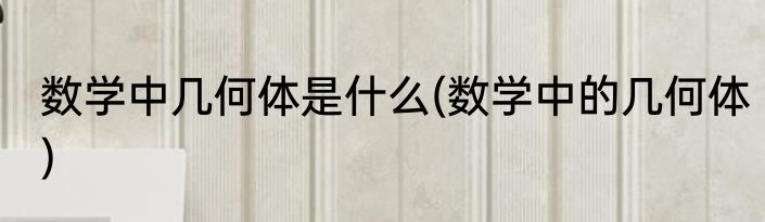数学中几何体是什么(数学中的几何体)
