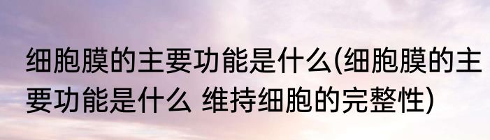 细胞膜的主要功能是什么(细胞膜的主要功能是什么 维持细胞的完整性)