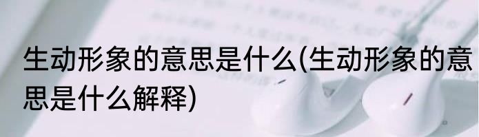 生动形象的意思是什么(生动形象的意思是什么解释)