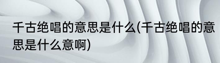 千古绝唱的意思是什么(千古绝唱的意思是什么意啊)