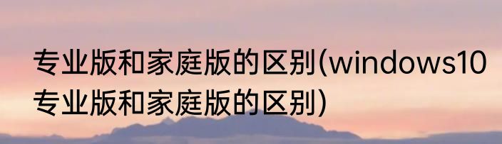 专业版和家庭版的区别(windows10专业版和家庭版的区别)