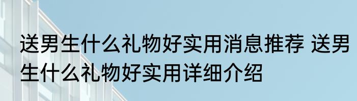 送男生什么礼物好实用消息推荐 送男生什么礼物好实用详细介绍