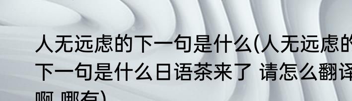 人无远虑的下一句是什么(人无远虑的下一句是什么日语茶来了 请怎么翻译啊 哪有)
