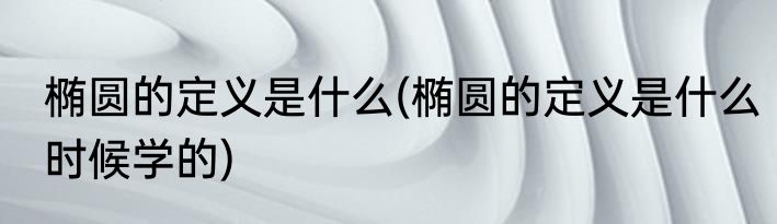 椭圆的定义是什么(椭圆的定义是什么时候学的)
