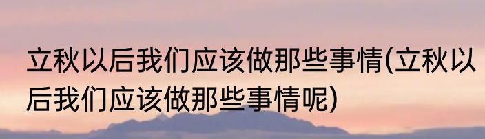 立秋以后我们应该做那些事情(立秋以后我们应该做那些事情呢)