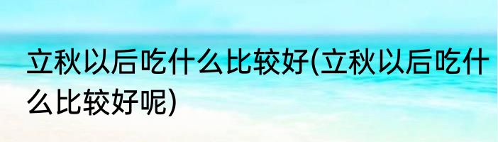 立秋以后吃什么比较好(立秋以后吃什么比较好呢)